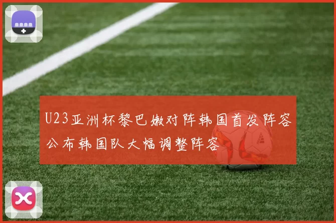 U23亚洲杯黎巴嫩对阵韩国首发阵容公布韩国队大幅调整阵容