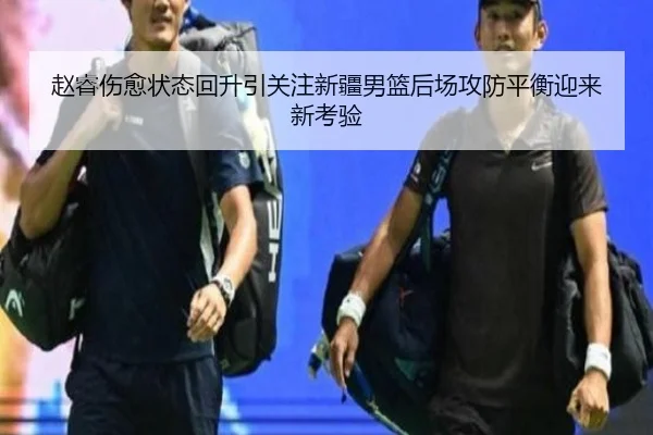 赵睿伤愈状态回升引关注新疆男篮后场攻防平衡迎来新考验